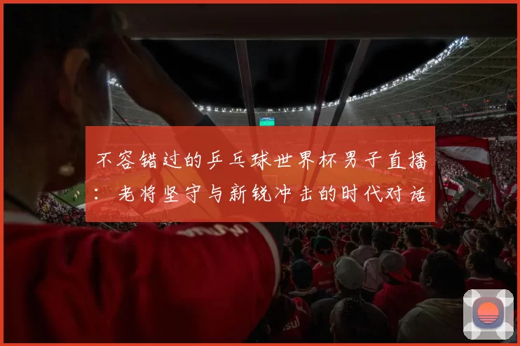 不容错过的乒乓球世界杯男子直播：老将坚守与新锐冲击的时代对话
