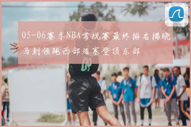 05-06赛季NBA常规赛最终排名揭晓马刺领跑西部活塞登顶东部
