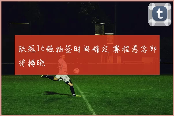 欧冠16强抽签时间确定 赛程悬念即将揭晓
