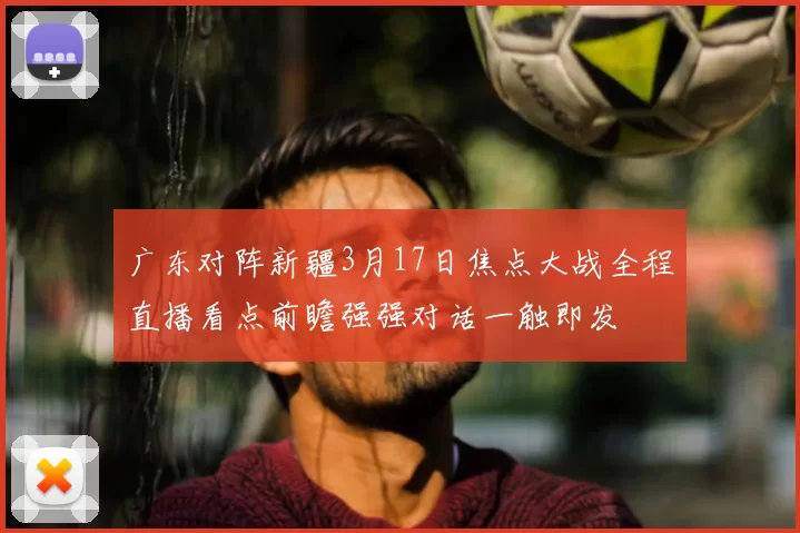广东对阵新疆3月17日焦点大战全程直播看点前瞻强强对话一触即发