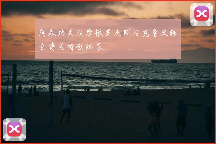 阿森纳关注摩根罗杰斯与克鲁皮转会费或将创纪录
