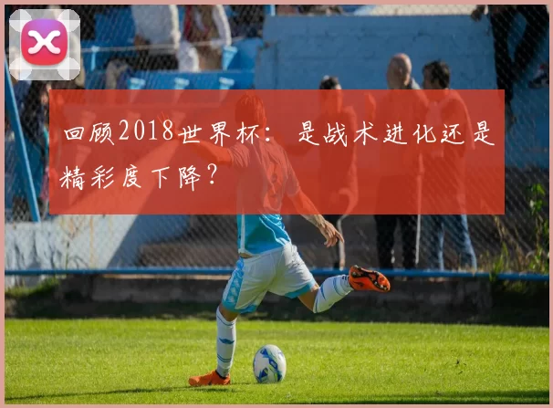回顾2018世界杯：是战术进化还是精彩度下降？