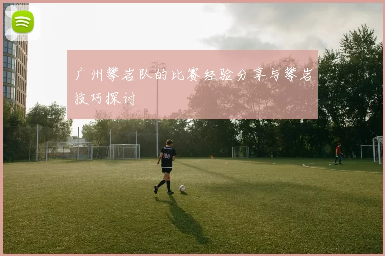 广州攀岩队的比赛经验分享与攀岩技巧探讨