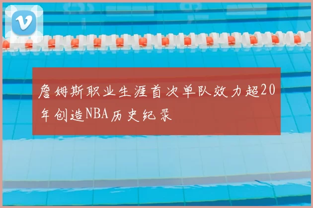 詹姆斯职业生涯首次单队效力超20年创造NBA历史纪录