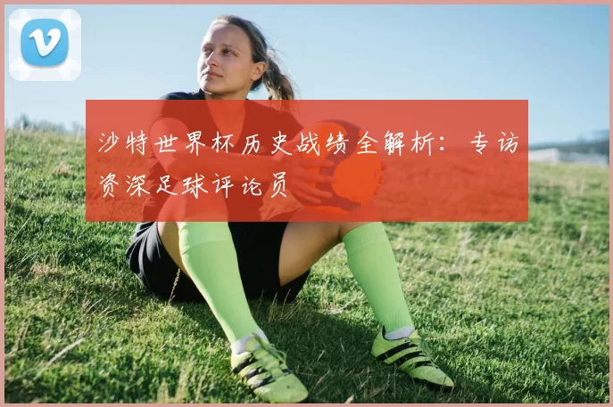 沙特世界杯历史战绩全解析：专访资深足球评论员