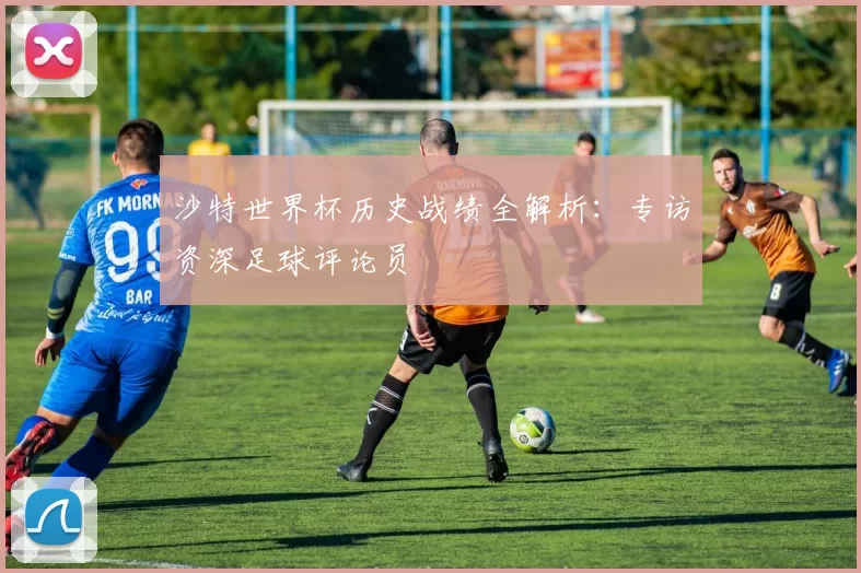 沙特世界杯历史战绩全解析：专访资深足球评论员