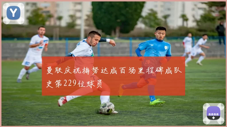 曼联庆祝梅努达成百场里程碑成队史第229位球员