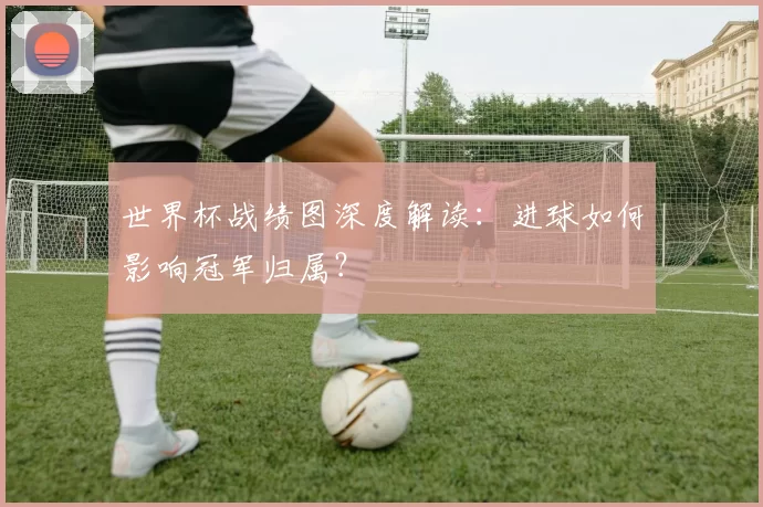世界杯战绩图深度解读：进球如何影响冠军归属？