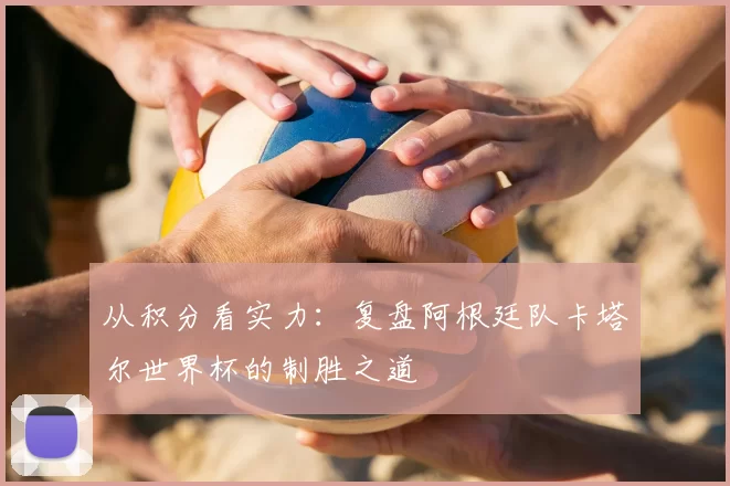 从积分看实力：复盘阿根廷队卡塔尔世界杯的制胜之道