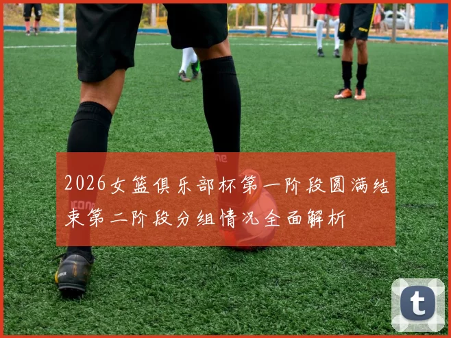 2026女篮俱乐部杯第一阶段圆满结束第二阶段分组情况全面解析