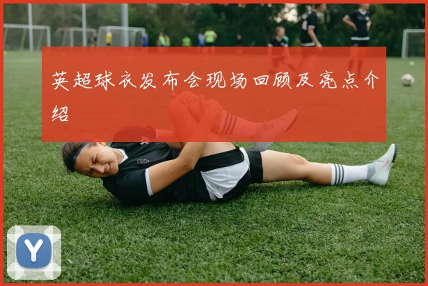 英超球衣发布会现场回顾及亮点介绍