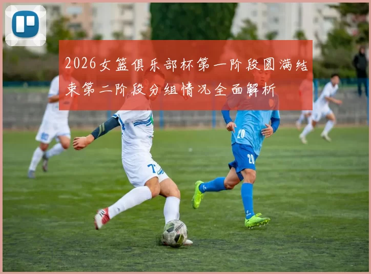 2026女篮俱乐部杯第一阶段圆满结束第二阶段分组情况全面解析