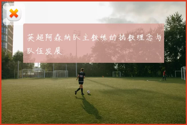 英超阿森纳队主教练的执教理念与队伍发展