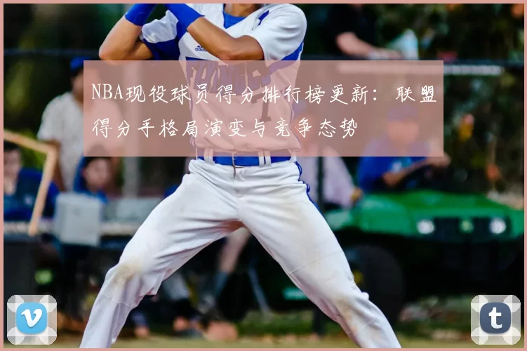 NBA现役球员得分排行榜更新：联盟得分手格局演变与竞争态势
