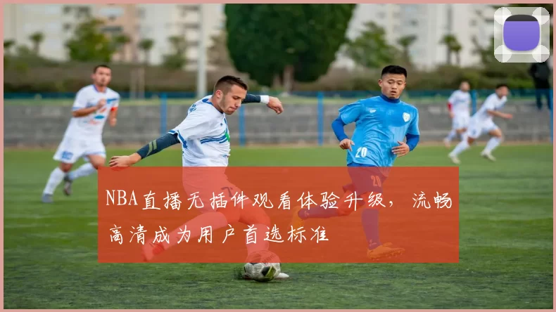 NBA直播无插件观看体验升级,流畅高清成为用户首选标准