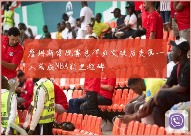 詹姆斯常规赛总得分突破历史第一人或成NBA新里程碑