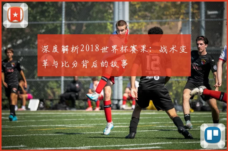 深度解析2018世界杯赛果：战术变革与比分背后的故事