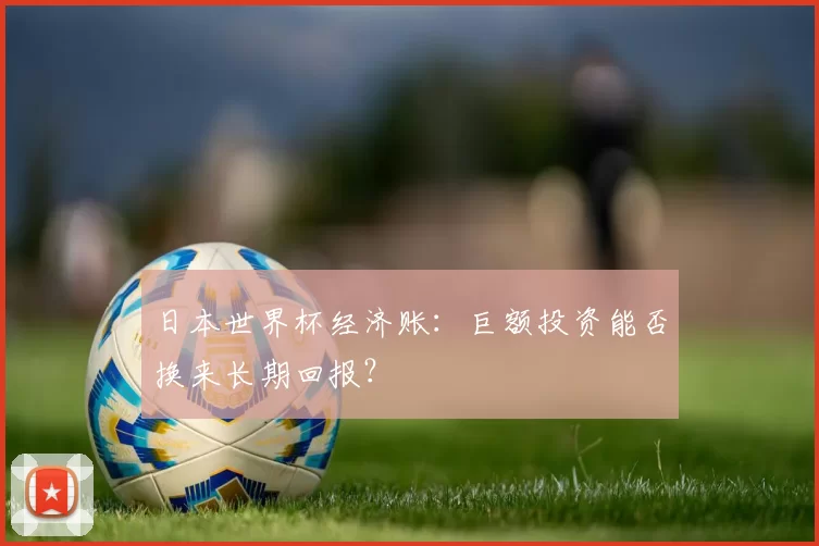 日本世界杯经济账：巨额投资能否换来长期回报？