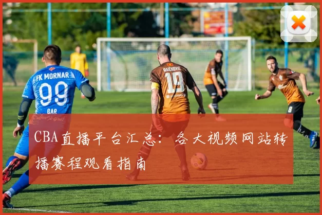 CBA直播平台汇总：各大视频网站转播赛程观看指南