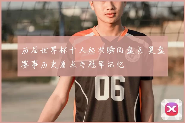 历届世界杯十大经典瞬间盘点 复盘赛事历史看点与冠军记忆
