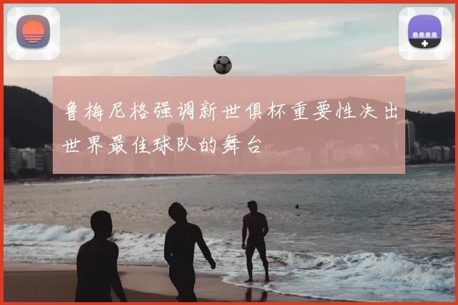 鲁梅尼格强调新世俱杯重要性决出世界最佳球队的舞台