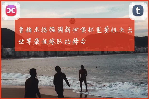 鲁梅尼格强调新世俱杯重要性决出世界最佳球队的舞台