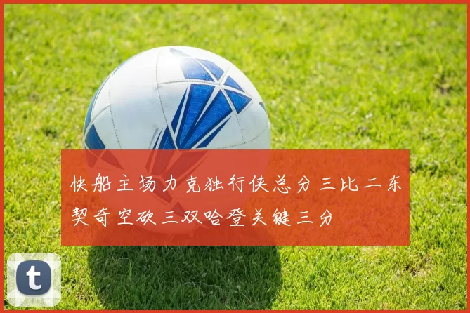 快船主场力克独行侠总分三比二东契奇空砍三双哈登关键三分