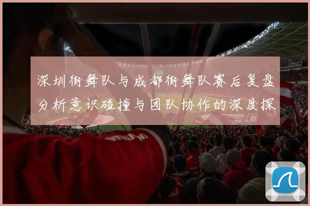 深圳街舞队与成都街舞队赛后复盘分析意识碰撞与团队协作的深度探讨
