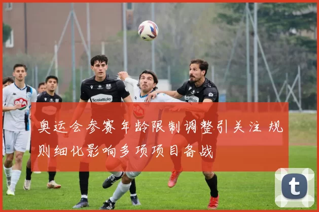 奥运会参赛年龄限制调整引关注 规则细化影响多项项目备战