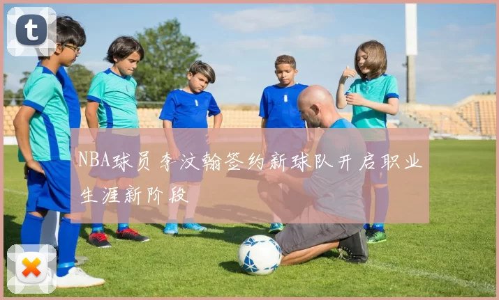 NBA球员李汶翰签约新球队开启职业生涯新阶段
