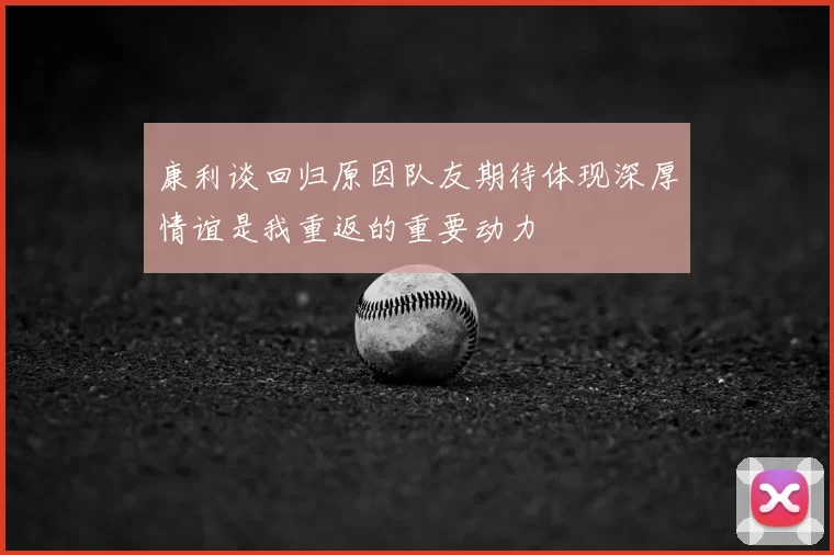 康利谈回归原因队友期待体现深厚情谊是我重返的重要动力