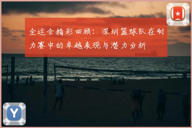 全运会精彩回顾：深圳篮球队在耐力赛中的卓越表现与潜力分析