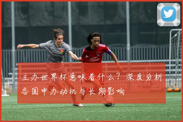 主办世界杯意味着什么？深度分析各国申办动机与长期影响