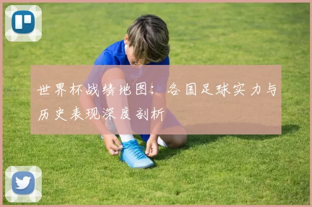 世界杯战绩地图:各国足球实力与历史表现深度剖析