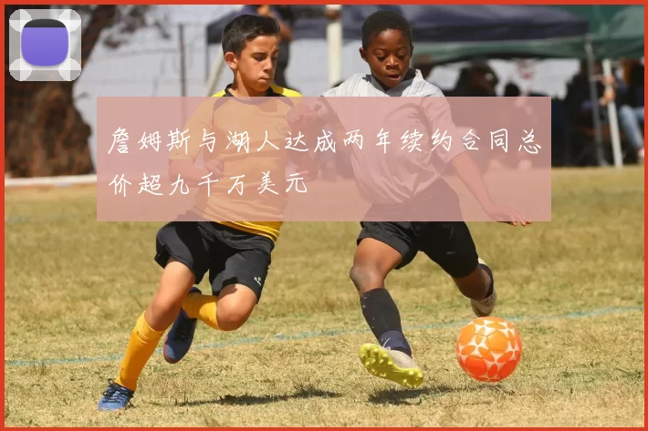 詹姆斯与湖人达成两年续约合同总价超九千万美元