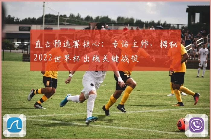 直击预选赛核心:专访主帅,揭秘2022世界杯出线关键战役