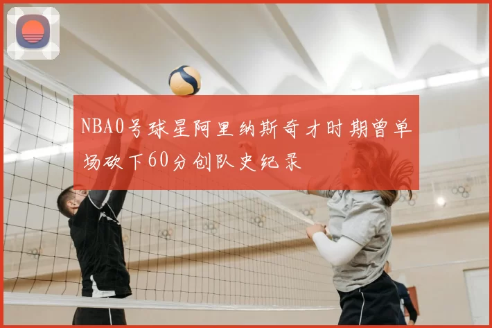 NBA0号球星阿里纳斯奇才时期曾单场砍下60分创队史纪录