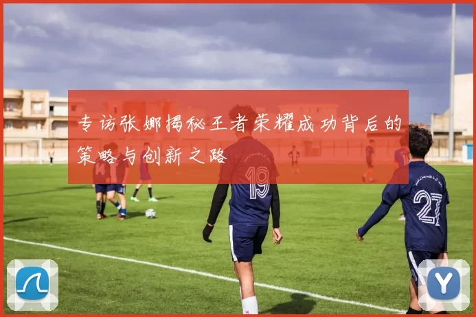 专访张娜揭秘王者荣耀成功背后的策略与创新之路