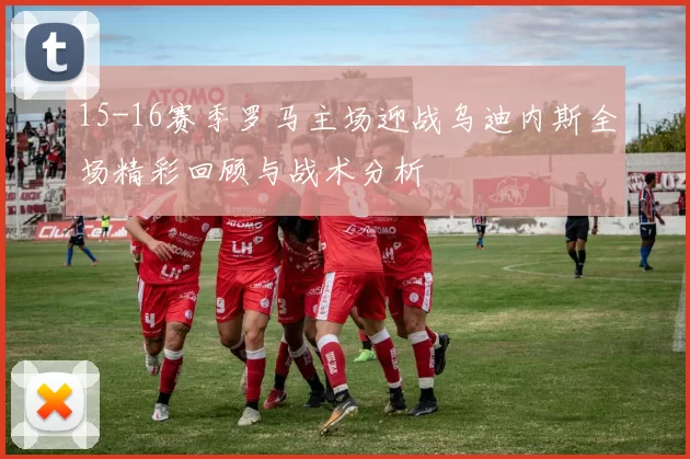 15-16赛季罗马主场迎战乌迪内斯全场精彩回顾与战术分析