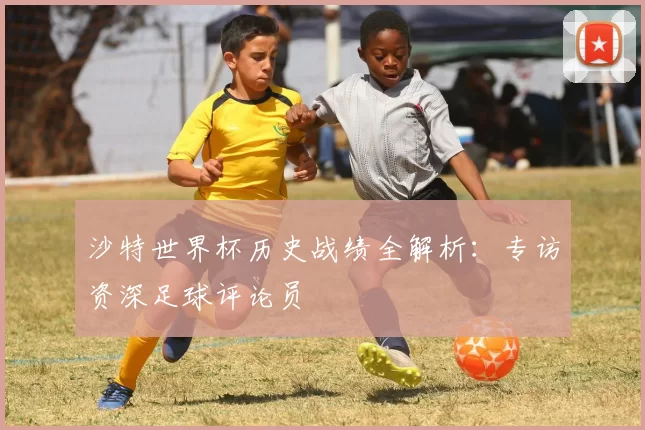 沙特世界杯历史战绩全解析：专访资深足球评论员