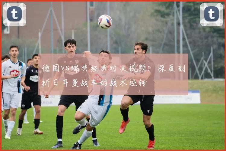 德国vs瑞典经典对决视频：深度剖析日耳曼战车的战术逆转