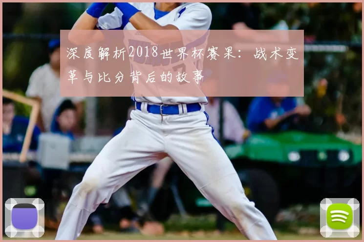 深度解析2018世界杯赛果:战术变革与比分背后的故事