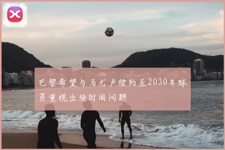 巴黎希望与马尤卢续约至2030年球员重视出场时间问题