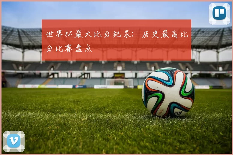 世界杯最大比分纪录:历史最高比分比赛盘点