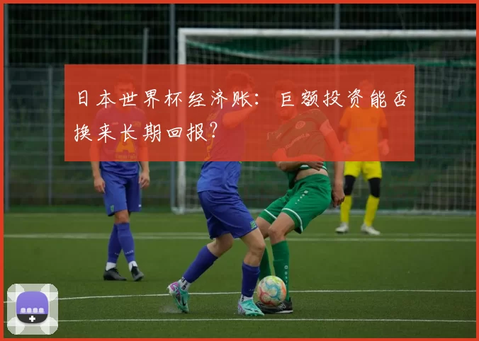日本世界杯经济账：巨额投资能否换来长期回报？