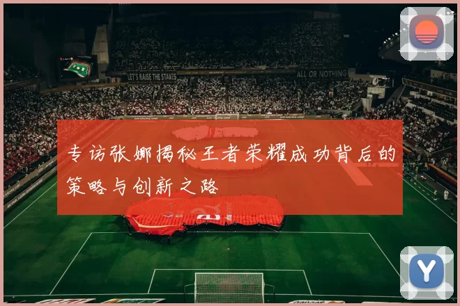 专访张娜揭秘王者荣耀成功背后的策略与创新之路