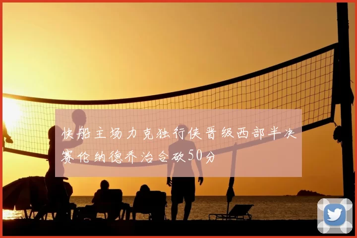 快船主场力克独行侠晋级西部半决赛伦纳德乔治合砍50分