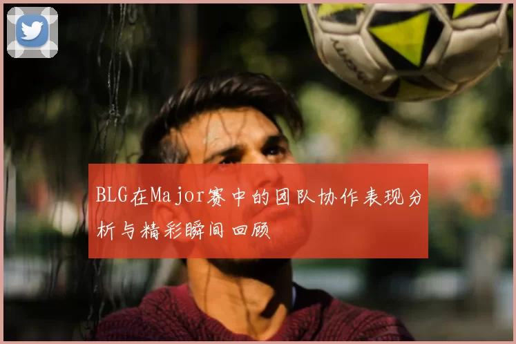 BLG在Major赛中的团队协作表现分析与精彩瞬间回顾