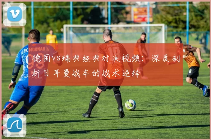 德国vs瑞典经典对决视频：深度剖析日耳曼战车的战术逆转