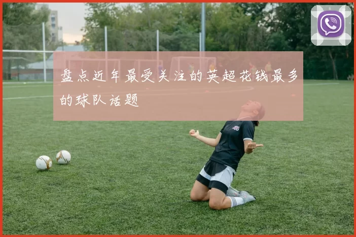 盘点近年最受关注的英超花钱最多的球队话题